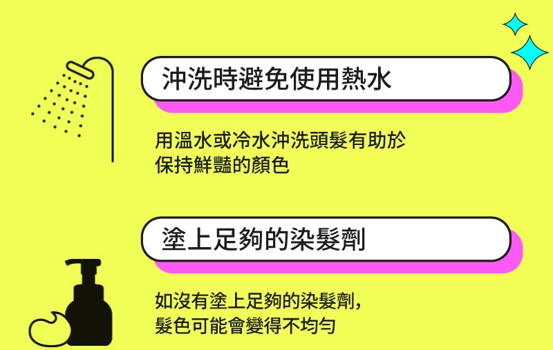 沖洗時避免使用熱水 用溫水或冷水沖洗頭髮有助於 保持鮮豔的顏色 塗上足夠的染髮劑 如沒有塗上足夠的染髮劑，髮色可能會變得不均勻