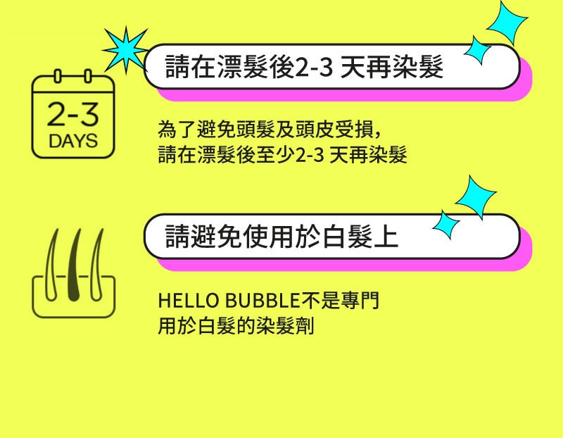 請在漂髮後2-3 天再染髮 為了避免頭髮及頭皮受損，請在漂髮後至少2-3 天再染髮 請避免使用於白髮上 HELLO BUBBLE不是專門 用於白髮的染髮劑