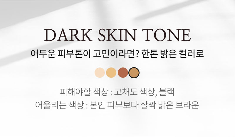 DARK SKIN TONE 어두운 피부톤이 고민이라면? 한톤 밝은 컬러로 피해야할 색상: 고채도 색상, 블랙 어울리는 색상: 본인 피부보다 살짝 밝은 브라운